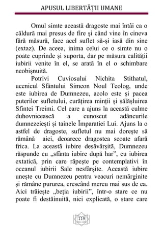 APUSUL LIBERTĂȚII UMANE
119
Omul simte această dragoste mai întâi ca o
căldură mai presus de fire și când vine în cineva
fără măsură, face acel suflet să-și iasă din sine
(extaz). De aceea, inima celui ce o simte nu o
poate cuprinde și suporta, dar pe măsura calității
iubirii venite în el, se arată în el o schimbare
neobișnuită.
Potrivi Cuviosului Nichita Stithatul,
ucenicul Sfântului Simeon Noul Teolog, unde
este iubirea de Dumnezeu, acolo este și pacea
puterilor sufletului, curățirea minții și sălășluirea
Sfintei Treimi. Cel care a ajuns la această culme
duhovnicească a cunoscut adâncurile
dumnezeiești și tainele Ȋmparatiei Lui. Ajuns la o
astfel de dragoste, sufletul nu mai dorește să
rămână aici, deoarece dragostea scoate afară
frica. La această iubire desăvârșită, Dumnezeu
răspunde cu „sfânta iubire după har”, cu iubirea
extatică, prin care răpește pe contemplativi în
oceanul iubirii Sale nesfârșite. Această iubire
unește cu Dumnezeu pentru veacuri nemărginite
și rămâne pururea, crescând mereu mai sus de ea.
Aici trăiește „beția iubirii”, într-o stare ce nu
poate fi destăinuită, nici explicată, o stare care
 