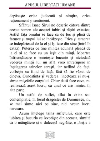 APUSUL LIBERTĂȚII UMANE
120
depăsește orice judecată și simțire, orice
raționament și sentiment.
Sfântul Isaac Sirul ne descrie câteva dintre
aceste semen ale acestei iubiri și răpiri extatice.
Astfel fața omului se face ca de foc și plină de
farmec și trupul lui se încălzește. Frica și temerea
se îndepărtează de la el și își iese din sine (intră în
extaz). Puterea ce tine mintea adunată pleacă de
la el și se face cu un ieșit din minți. Moartea
înfricoșătoare o socotește bucurie și niciodată
vederea minții lui nu află vreo întrerupere în
înțelegerea tainelor cerești, iar nefiind de față,
vorbește ca fiind de față, fără să fie văzut de
cineva. Cunoștința și vederea încetează și nu-și
simte mișcările corpului. Chiar dacă face ceva, nu
realizează acest lucru, ca unul ce are mintea în
altă parte.
Un astfel de suflet, aflat în extaz sau
contemplație, în focul dragostei de Dumnezeu, nu
se mai simte nici pe sine, nici vreun lucru
oarecare.
Acum înțelege taina sufletului, care este
iubirea și bucuria ce izvorăște din aceasta, simțită
ca o mângâiere și o dulceață negrăite, o „beție a
 