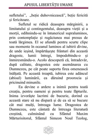 APUSUL LIBERTĂȚII UMANE
121
sufletului”, „beție duhovnicească”, beție fericită
și fericitoare.
Sufletul se ridică deasupra mărginirii, a
limitatului și contingentului, deasupra vieții și a
morții, odihnindu-se în întunericul supraluminos,
prin contemplație și rugăciunea mai presus de
toată lărgimea. El se afundă pentru scurte clipe
sau momente în oceanul luminos al iubirii divine,
de unde ieșind, împărtășește frânturi din această
dragoste, lumii întregi, împodobindu-o și
înmiresmându-o. Acolo descoperă că, întradevăr,
după calitate, dragostea este asemănarea cu
Dumnezeu, pe cât poate suporta firea omenească
înălțată. Pe această treaptă, iubirea este adâncul
(abisul) luminării, ea dăruind proorocia și
pricinuind minunile.
Ea devine o ardere a inimii pentru toată
creația, pentru oameni și pentru toate făpturile.
Inima izvorăște lacrimi de bucurie, dorind ca
această stare să nu dispară și de ea să se bucure
cât mai mulți, întreaga lume. Dragostea de
Dumnezeu, este cântată de întreaga literatură
creștină, culminând cu Sfântul Maxim
Mărturisitorul, Sfântul Simeon Noul Teolog,
 