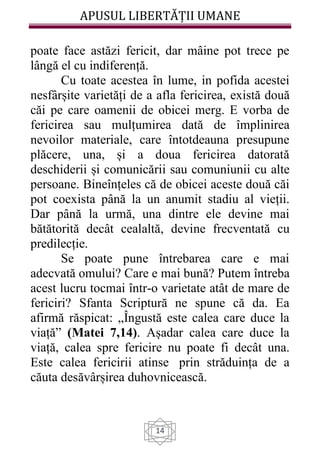 APUSUL LIBERTĂȚII UMANE
14
poate face astăzi fericit, dar mâine pot trece pe
lângă el cu indiferență.
Cu toate acestea în lume, in pofida acestei
nesfârșite varietăți de a afla fericirea, există două
căi pe care oamenii de obicei merg. E vorba de
fericirea sau mulțumirea dată de împlinirea
nevoilor materiale, care întotdeauna presupune
plăcere, una, și a doua fericirea datorată
deschiderii și comunicării sau comuniunii cu alte
persoane. Bineînțeles că de obicei aceste două căi
pot coexista până la un anumit stadiu al vieții.
Dar până la urmă, una dintre ele devine mai
bătătorită decât cealaltă, devine frecventată cu
predilecție.
Se poate pune întrebarea care e mai
adecvată omului? Care e mai bună? Putem întreba
acest lucru tocmai într-o varietate atât de mare de
fericiri? Sfanta Scriptură ne spune că da. Ea
afirmă răspicat: „Îngustă este calea care duce la
viață” (Matei 7,14). Așadar calea care duce la
viață, calea spre fericire nu poate fi decât una.
Este calea fericirii atinse prin străduința de a
căuta desăvârșirea duhovnicească.
 