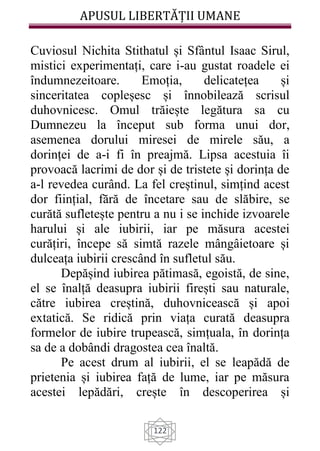 APUSUL LIBERTĂȚII UMANE
122
Cuviosul Nichita Stithatul și Sfântul Isaac Sirul,
mistici experimentați, care i-au gustat roadele ei
îndumnezeitoare. Emoția, delicatețea și
sinceritatea copleșesc și înnobilează scrisul
duhovnicesc. Omul trăiește legătura sa cu
Dumnezeu la început sub forma unui dor,
asemenea dorului miresei de mirele său, a
dorinței de a-i fi în preajmă. Lipsa acestuia îi
provoacă lacrimi de dor și de tristete și dorința de
a-l revedea curând. La fel creștinul, simțind acest
dor ființial, fără de încetare sau de slăbire, se
curătă sufletește pentru a nu i se inchide izvoarele
harului și ale iubirii, iar pe măsura acestei
curățiri, începe să simtă razele mângâietoare și
dulceața iubirii crescând în sufletul său.
Depășind iubirea pătimasă, egoistă, de sine,
el se înalță deasupra iubirii firești sau naturale,
către iubirea creștină, duhovnicească și apoi
extatică. Se ridică prin viața curată deasupra
formelor de iubire trupească, simțuala, în dorința
sa de a dobândi dragostea cea înaltă.
Pe acest drum al iubirii, el se leapădă de
prietenia și iubirea față de lume, iar pe măsura
acestei lepădări, crește în descoperirea și
 