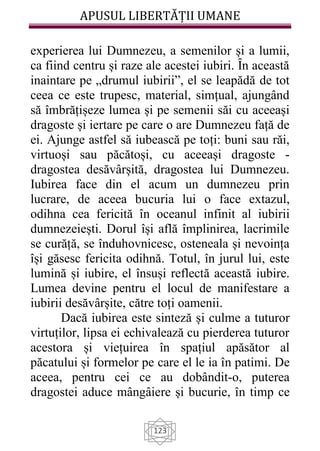 APUSUL LIBERTĂȚII UMANE
123
experierea lui Dumnezeu, a semenilor și a lumii,
ca fiind centru și raze ale acestei iubiri. Ȋn această
inaintare pe „drumul iubirii”, el se leapădă de tot
ceea ce este trupesc, material, simțual, ajungând
să îmbrățișeze lumea și pe semenii săi cu aceeași
dragoste și iertare pe care o are Dumnezeu față de
ei. Ajunge astfel să iubească pe toți: buni sau răi,
virtuoși sau păcătoși, cu aceeași dragoste -
dragostea desăvârșită, dragostea lui Dumnezeu.
Iubirea face din el acum un dumnezeu prin
lucrare, de aceea bucuria lui o face extazul,
odihna cea fericită în oceanul infinit al iubirii
dumnezeiești. Dorul își află împlinirea, lacrimile
se curăță, se înduhovnicesc, osteneala și nevoința
își găsesc fericita odihnă. Totul, în jurul lui, este
lumină și iubire, el însuși reflectă această iubire.
Lumea devine pentru el locul de manifestare a
iubirii desăvârșite, către toți oamenii.
Dacă iubirea este sinteză și culme a tuturor
virtuților, lipsa ei echivalează cu pierderea tuturor
acestora și viețuirea în spațiul apăsător al
păcatului și formelor pe care el le ia în patimi. De
aceea, pentru cei ce au dobândit-o, puterea
dragostei aduce mângâiere și bucurie, în timp ce
 
