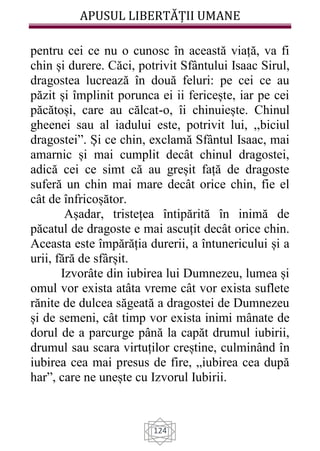 APUSUL LIBERTĂȚII UMANE
124
pentru cei ce nu o cunosc în această viață, va fi
chin și durere. Căci, potrivit Sfântului Isaac Sirul,
dragostea lucrează în două feluri: pe cei ce au
păzit și împlinit porunca ei ii fericește, iar pe cei
păcătoși, care au călcat-o, îi chinuiește. Chinul
gheenei sau al iadului este, potrivit lui, ,,biciul
dragostei”. Și ce chin, exclamă Sfântul Isaac, mai
amarnic și mai cumplit decât chinul dragostei,
adică cei ce simt că au greșit față de dragoste
suferă un chin mai mare decât orice chin, fie el
cât de înfricoșător.
Așadar, tristețea întipărită în inimă de
păcatul de dragoste e mai ascuțit decât orice chin.
Aceasta este împărăția durerii, a întunericului și a
urii, fără de sfârșit.
Izvorâte din iubirea lui Dumnezeu, lumea și
omul vor exista atâta vreme cât vor exista suflete
rănite de dulcea săgeată a dragostei de Dumnezeu
și de semeni, cât timp vor exista inimi mânate de
dorul de a parcurge până la capăt drumul iubirii,
drumul sau scara virtuților creștine, culminând în
iubirea cea mai presus de fire, „iubirea cea după
har”, care ne unește cu Izvorul Iubirii.
 