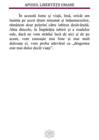 APUSUL LIBERTĂȚII UMANE
125
Ȋn această lume și viață, însă, oricât am
înainta pe acest drum minunat și îndumnezeitor,
rămânem doar pelerini către iubirea desăvârșită.
Abia dincolo, în Ȋmpărăția iubirii și a roadelor
sale, dacă ne vom strădui încă de aici și de pe
acum, vom cunoaște mai bine și mai mult
dulceața ei, vom proba adevărul ca „dragostea
este mai dulce decât viața”.
 
