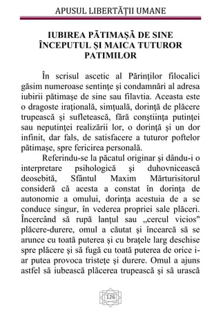APUSUL LIBERTĂȚII UMANE
126
IUBIREA PÃTIMAȘÃ DE SINE
ȊNCEPUTUL ȘI MAICA TUTUROR
PATIMILOR
În scrisul ascetic al Părinţilor filocalici
găsim numeroase sentinţe şi condamnări al adresa
iubirii pătimaşe de sine sau filavtia. Aceasta este
o dragoste iraţională, simţuală, dorinţă de plăcere
trupească şi sufletească, fără conştiinţa putinţei
sau neputinţei realizării lor, o dorinţă şi un dor
infinit, dar fals, de satisfacere a tuturor poftelor
pătimaşe, spre fericirea personală.
Referindu-se la păcatul originar şi dându-i o
interpretare psihologică şi duhovnicească
deosebită, Sfântul Maxim Mărturisitorul
consideră că acesta a constat în dorinţa de
autonomie a omului, dorinţa acestuia de a se
conduce singur, în vederea propriei sale plăceri.
Încercând să rupă lanţul sau „cercul vicios"
plăcere-durere, omul a căutat şi încearcă să se
arunce cu toată puterea şi cu braţele larg deschise
spre plăcere şi să fugă cu toată puterea de orice i-
ar putea provoca tristeţe şi durere. Omul a ajuns
astfel să iubească plăcerea trupească şi să urască
 