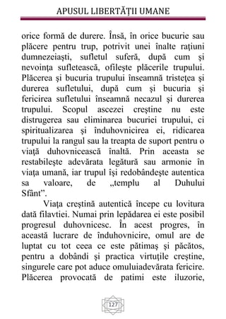 APUSUL LIBERTĂȚII UMANE
127
orice formă de durere. Însă, în orice bucurie sau
plăcere pentru trup, potrivit unei înalte raţiuni
dumnezeiaşti, sufletul suferă, după cum şi
nevoinţa sufletească, ofileşte plăcerile trupului.
Plăcerea şi bucuria trupului înseamnă tristeţea şi
durerea sufletului, după cum şi bucuria şi
fericirea sufletului înseamnă necazul şi durerea
trupului. Scopul ascezei creştine nu este
distrugerea sau eliminarea bucuriei trupului, ci
spiritualizarea şi înduhovnicirea ei, ridicarea
trupului la rangul sau la treapta de suport pentru o
viaţă duhovnicească înaltă. Prin aceasta se
restabileşte adevărata legătură sau armonie în
viaţa umană, iar trupul îşi redobândeşte autentica
sa valoare, de „templu al Duhului
Sfânt”.
Viaţa creştină autentică începe cu lovitura
dată filavtiei. Numai prin lepădarea ei este posibil
progresul duhovnicesc. În acest progres, în
această lucrare de înduhovnicire, omul are de
luptat cu tot ceea ce este pătimaş şi păcătos,
pentru a dobândi şi practica virtuţile creştine,
singurele care pot aduce omuluiadevărata fericire.
Plăcerea provocată de patimi este iluzorie,
 