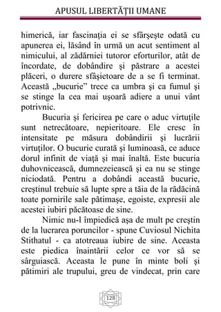 APUSUL LIBERTĂȚII UMANE
128
himerică, iar fascinaţia ei se sfârşeşte odată cu
apunerea ei, lăsând în urmă un acut sentiment al
nimicului, al zădărniei tutoror eforturilor, atât de
încordate, de dobândire şi păstrare a acestei
plăceri, o durere sfâşietoare de a se fi terminat.
Această „bucurie” trece ca umbra şi ca fumul şi
se stinge la cea mai uşoară adiere a unui vânt
potrivnic.
Bucuria şi fericirea pe care o aduc virtuţile
sunt netrecătoare, nepieritoare. Ele cresc în
intensitate pe măsura dobândirii şi lucrării
virtuţilor. O bucurie curată şi luminoasă, ce aduce
dorul infinit de viaţă şi mai înaltă. Este bucuria
duhovnicească, dumnezeiească şi ea nu se stinge
niciodată. Pentru a dobândi această bucurie,
creştinul trebuie să lupte spre a tăia de la rădăcină
toate pornirile sale pătimaşe, egoiste, expresii ale
acestei iubiri păcătoase de sine.
Nimic nu-l împiedică aşa de mult pe creştin
de la lucrarea poruncilor - spune Cuviosul Nichita
Stithatul - ca atotreaua iubire de sine. Aceasta
este piedica înaintării celor ce vor să se
sârguiască. Aceasta le pune în minte boli şi
pătimiri ale trupului, greu de vindecat, prin care
 