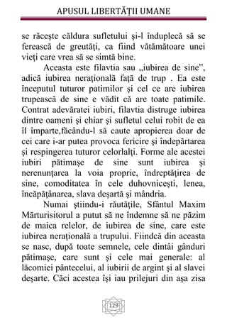 APUSUL LIBERTĂȚII UMANE
129
se răceşte căldura sufletului şi-l înduplecă să se
ferească de greutăţi, ca fiind vătămătoare unei
vieţi care vrea să se simtă bine.
Aceasta este filavtia sau „iubirea de sine”,
adică iubirea neraţională faţă de trup . Ea este
începutul tuturor patimilor şi cel ce are iubirea
trupească de sine e vădit că are toate patimile.
Contrat adevăratei iubiri, filavtia distruge iubirea
dintre oameni şi chiar şi sufletul celui robit de ea
îl împarte,făcându-l să caute apropierea doar de
cei care i-ar putea provoca fericire şi îndepărtarea
şi respingerea tuturor celorlalţi. Forme ale acestei
iubiri pătimaşe de sine sunt iubirea şi
nerenunţarea la voia proprie, îndreptăţirea de
sine, comoditatea în cele duhovniceşti, lenea,
încăpăţânarea, slava deşartă şi mândria.
Numai ştiindu-i răutăţile, Sfântul Maxim
Mărturisitorul a putut să ne îndemne să ne păzim
de maica relelor, de iubirea de sine, care este
iubirea neraţională a trupului. Fiindcă din aceasta
se nasc, după toate semnele, cele dintâi gânduri
pătimaşe, care sunt şi cele mai generale: al
lăcomiei pântecelui, al iubirii de argint şi al slavei
deşarte. Căci acestea îşi iau prilejuri din aşa zisa
 