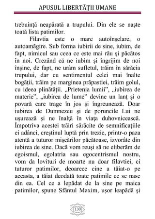 APUSUL LIBERTĂȚII UMANE
130
trebuinţă neapărată a trupului. Din ele se naşte
toată lista patimilor.
Filavtia este o mare autoînşelare, o
autoamăgire. Sub forma iubirii de sine, iubim, de
fapt, nimicul sau ceea ce este mai rău şi păcătos
în noi. Crezând că ne iubim şi îngrijim de noi
înşine, de fapt, ne urâm sufletul, trăim în sărăcia
trupului, dar cu sentimentul celei mai înalte
bogăţii, trăim pe marginea prăpastiei, trăim golul,
cu ideea plinătăţii. „Prietenia lumii”, „iubirea de
materie”, „iubirea de lume” devine un lanţ şi o
povară care trage în jos şi îngreunează. Doar
iubirea de Dumnezeu şi de poruncile Lui ne
uşurează şi ne înalţă în viaţa duhovnicească.
Împotriva acestei trăiri sărăcite de semnificaţiile
ei adânci, creştinul luptă prin trezie, printr-o paza
atentă a tuturor mişcărilor păcătoase, izvorâte din
iubirea de sine. Dacă vom reuşi să ne eliberăm de
egoismul, egolatria sau egocentrismul nostru,
vom da lovituri de moarte nu doar filavtiei, ci
tuturor patimilor, deoarece cine a tăiat-o pe
aceasta, a tăiat deodată toate patimile ce se nasc
din ea. Cel ce a lepădat de la sine pe maica
patimilor, spune Sfântul Maxim, uşor leapădă şi
 