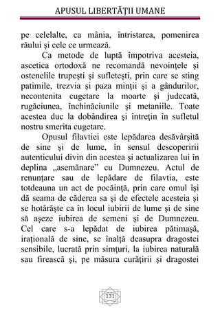 APUSUL LIBERTĂȚII UMANE
131
pe celelalte, ca mânia, întristarea, pomenirea
răului şi cele ce urmează.
Ca metode de luptă împotriva acesteia,
ascetica ortodoxă ne recomandă nevoinţele şi
ostenelile trupeşti şi sufleteşti, prin care se sting
patimile, trezvia şi paza minţii şi a gândurilor,
necontenita cugetare la moarte şi judecată,
rugăciunea, închinăciunile şi metaniile. Toate
acestea duc la dobândirea şi întreţin în sufletul
nostru smerita cugetare.
Opusul filavtiei este lepădarea desăvârşită
de sine şi de lume, în sensul descoperirii
autenticului divin din acestea şi actualizarea lui în
deplina „asemănare” cu Dumnezeu. Actul de
renunţare sau de lepădare de filavtia, este
totdeauna un act de pocăinţă, prin care omul îşi
dă seama de căderea sa şi de efectele acesteia şi
se hotărăşte ca în locul iubirii de lume şi de sine
să aşeze iubirea de semeni şi de Dumnezeu.
Cel care s-a lepădat de iubirea pătimaşă,
iraţională de sine, se înalţă deasupra dragostei
sensibile, lucrată prin simţuri, la iubirea naturală
sau firească şi, pe măsura curăţirii şi dragostei
 