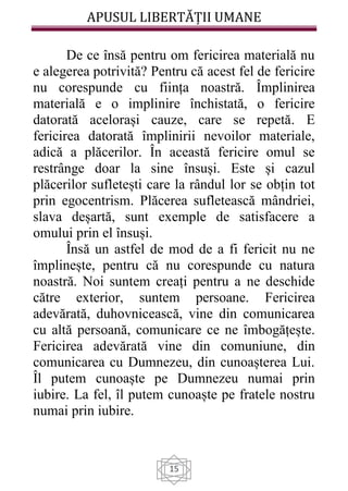 APUSUL LIBERTĂȚII UMANE
15
De ce însă pentru om fericirea materială nu
e alegerea potrivită? Pentru că acest fel de fericire
nu corespunde cu ființa noastră. Împlinirea
materială e o implinire închistată, o fericire
datorată acelorași cauze, care se repetă. E
fericirea datorată împlinirii nevoilor materiale,
adică a plăcerilor. În această fericire omul se
restrânge doar la sine însuși. Este și cazul
plăcerilor sufletești care la rândul lor se obțin tot
prin egocentrism. Plăcerea sufletească mândriei,
slava deșartă, sunt exemple de satisfacere a
omului prin el însuși.
Însă un astfel de mod de a fi fericit nu ne
împlinește, pentru că nu corespunde cu natura
noastră. Noi suntem creați pentru a ne deschide
către exterior, suntem persoane. Fericirea
adevărată, duhovnicească, vine din comunicarea
cu altă persoană, comunicare ce ne îmbogățește.
Fericirea adevărată vine din comuniune, din
comunicarea cu Dumnezeu, din cunoașterea Lui.
Îl putem cunoaște pe Dumnezeu numai prin
iubire. La fel, îl putem cunoaște pe fratele nostru
numai prin iubire.
 