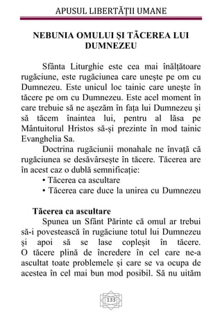 APUSUL LIBERTĂȚII UMANE
133
NEBUNIA OMULUI ȘI TÃCEREA LUI
DUMNEZEU
Sfânta Liturghie este cea mai înălțătoare
rugăciune, este rugăciunea care unește pe om cu
Dumnezeu. Este unicul loc tainic care unește în
tăcere pe om cu Dumnezeu. Este acel moment în
care trebuie să ne așezăm în fața lui Dumnezeu și
să tăcem înaintea lui, pentru al lăsa pe
Mântuitorul Hristos să-și prezinte în mod tainic
Evanghelia Sa.
Doctrina rugăciunii monahale ne învață că
rugăciunea se desăvârsește în tăcere. Tăcerea are
în acest caz o dublă semnificație:
• Tăcerea ca ascultare
• Tăcerea care duce la unirea cu Dumnezeu
Tăcerea ca ascultare
Spunea un Sfânt Părinte că omul ar trebui
să-i povestească în rugăciune totul lui Dumnezeu
și apoi să se lase copleșit în tăcere.
O tăcere plină de încredere în cel care ne-a
ascultat toate problemele și care se va ocupa de
acestea în cel mai bun mod posibil. Să nu uităm
 