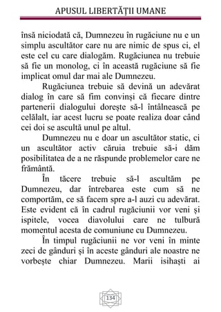 APUSUL LIBERTĂȚII UMANE
134
însă niciodată că, Dumnezeu în rugăciune nu e un
simplu ascultător care nu are nimic de spus ci, el
este cel cu care dialogăm. Rugăciunea nu trebuie
să fie un monolog, ci în această rugăciune să fie
implicat omul dar mai ale Dumnezeu.
Rugăciunea trebuie să devină un adevărat
dialog în care să fim convinși că fiecare dintre
partenerii dialogului dorește să-l întâlnească pe
celălalt, iar acest lucru se poate realiza doar când
cei doi se ascultă unul pe altul.
Dumnezeu nu e doar un ascultător static, ci
un ascultător activ căruia trebuie să-i dăm
posibilitatea de a ne răspunde problemelor care ne
frământă.
Ȋn tăcere trebuie să-l ascultăm pe
Dumnezeu, dar întrebarea este cum să ne
comportăm, ce să facem spre a-l auzi cu adevărat.
Este evident că în cadrul rugăciunii vor veni și
ispitele, vocea diavolului care ne tulbură
momentul acesta de comuniune cu Dumnezeu.
Ȋn timpul rugăciunii ne vor veni în minte
zeci de gânduri și în aceste gânduri ale noastre ne
vorbește chiar Dumnezeu. Marii isihaști ai
 