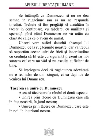 APUSUL LIBERTĂȚII UMANE
136
Se întâmplă ca Dumnezeu să nu ne dea
semne în rugăciune sau să nu ne răspundă
imediat. Trebuie să fim pregătiți să ascultăm în
tăcere în continuare, cu răbdare, cu umilință și
speranță până când Dumnezeu ne va arăta cu
claritate calea ce o avem de urmat.
Uneori vom suferi datorită absenței lui
Dumnezeu de la rugăciunile noastre, dar va trebui
să suportăm aceste stări de frică și incertitudine
cu credința că El este cu siguranță prezent iar noi
suntem cei care nu văd și nu ascultă suficient de
bine.
Să înțelegem deci că rugăciunea adevărată
nu o realizăm de unii singuri, ci ea depinde de
venirea lui Dumnezeu.
Tăcerea ca unire cu Dumnezeu
Această tăcere are la rândul ei două aspecte:
• Unirea prin tăcere cu Dumnezeu care stă
în fața noastră, în jurul nostru;
• Unirea prin tăcere cu Dumnezeu care este
în noi, în interiorul nostru.
 