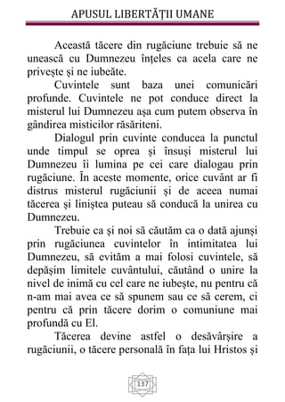 APUSUL LIBERTĂȚII UMANE
137
Această tăcere din rugăciune trebuie să ne
unească cu Dumnezeu înțeles ca acela care ne
privește și ne iubeăte.
Cuvintele sunt baza unei comunicări
profunde. Cuvintele ne pot conduce direct la
misterul lui Dumnezeu așa cum putem observa în
gândirea misticilor răsăriteni.
Dialogul prin cuvinte conducea la punctul
unde timpul se oprea și însuși misterul lui
Dumnezeu îi lumina pe cei care dialogau prin
rugăciune. Ȋn aceste momente, orice cuvânt ar fi
distrus misterul rugăciunii și de aceea numai
tăcerea și liniștea puteau să conducă la unirea cu
Dumnezeu.
Trebuie ca și noi să căutăm ca o dată ajunși
prin rugăciunea cuvintelor în intimitatea lui
Dumnezeu, să evităm a mai folosi cuvintele, să
depășim limitele cuvântului, căutând o unire la
nivel de inimă cu cel care ne iubește, nu pentru că
n-am mai avea ce să spunem sau ce să cerem, ci
pentru că prin tăcere dorim o comuniune mai
profundă cu El.
Tăcerea devine astfel o desăvârșire a
rugăciunii, o tăcere personală în fața lui Hristos și
 