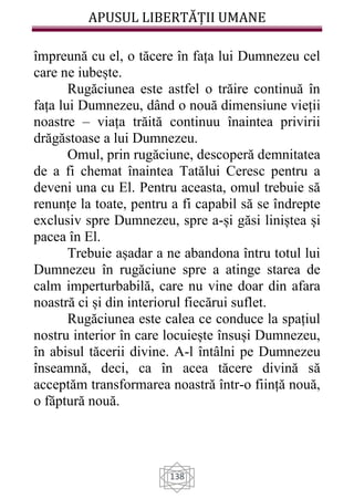 APUSUL LIBERTĂȚII UMANE
138
împreună cu el, o tăcere în fața lui Dumnezeu cel
care ne iubește.
Rugăciunea este astfel o trăire continuă în
fața lui Dumnezeu, dând o nouă dimensiune vieții
noastre – viața trăită continuu înaintea privirii
drăgăstoase a lui Dumnezeu.
Omul, prin rugăciune, descoperă demnitatea
de a fi chemat înaintea Tatălui Ceresc pentru a
deveni una cu El. Pentru aceasta, omul trebuie să
renunțe la toate, pentru a fi capabil să se îndrepte
exclusiv spre Dumnezeu, spre a-și găsi liniștea și
pacea în El.
Trebuie așadar a ne abandona întru totul lui
Dumnezeu în rugăciune spre a atinge starea de
calm imperturbabilă, care nu vine doar din afara
noastră ci și din interiorul fiecărui suflet.
Rugăciunea este calea ce conduce la spațiul
nostru interior în care locuiește însuși Dumnezeu,
în abisul tăcerii divine. A-l întâlni pe Dumnezeu
înseamnă, deci, ca în acea tăcere divină să
acceptăm transformarea noastră într-o ființă nouă,
o făptură nouă.
 