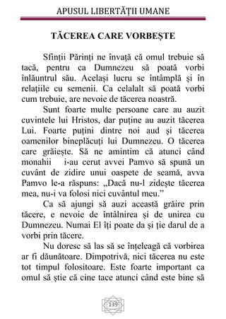 APUSUL LIBERTĂȚII UMANE
139
TĂCEREA CARE VORBEȘTE
Sfinții Părinți ne învață că omul trebuie să
tacă, pentru ca Dumnezeu să poată vorbi
înlăuntrul său. Același lucru se întâmplă și în
relațiile cu semenii. Ca celalalt să poată vorbi
cum trebuie, are nevoie de tăcerea noastră.
Sunt foarte multe persoane care au auzit
cuvintele lui Hristos, dar puține au auzit tăcerea
Lui. Foarte puțini dintre noi aud și tăcerea
oamenilor bineplăcuți lui Dumnezeu. O tăcerea
care grăiește. Să ne amintim că atunci când
monahii i-au cerut avvei Pamvo să spună un
cuvânt de zidire unui oaspete de seamă, avva
Pamvo le-a răspuns: „Dacă nu-l zidește tăcerea
mea, nu-i va folosi nici cuvântul meu.”
Ca să ajungi să auzi această grăire prin
tăcere, e nevoie de întâlnirea și de unirea cu
Dumnezeu. Numai El îți poate da și ție darul de a
vorbi prin tăcere.
Nu doresc să las să se înțeleagă că vorbirea
ar fi dăunătoare. Dimpotrivă, nici tăcerea nu este
tot timpul folositoare. Este foarte important ca
omul să știe că cine tace atunci când este bine să
 