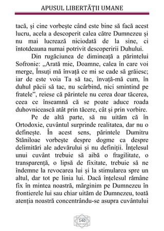 APUSUL LIBERTĂȚII UMANE
140
tacă, și cine vorbește când este bine să facă acest
lucru, acela a descoperit calea către Dumnezeu și
nu mai lucrează niciodată de la sine, ci
întotdeauna numai potrivit descoperirii Duhului.
Din rugăciunea de dimineață a părintelui
Sofronie: „Arată mie, Doamne, calea în care voi
merge, Ȋnsuți mă învață ce mi se cade să grăiesc;
iar de este voia Ta să tac, învață-mă cum, în
duhul păcii să tac, nu scârbind, nici smintind pe
fratele”, reiese că părintele nu cerea doar tăcerea,
ceea ce înseamnă că se poate aduce roada
duhovnicească atât prin tăcere, cât și prin vorbire.
Pe de altă parte, să nu uităm că în
Ortodoxie, cuvântul surprinde realitatea, dar nu o
definește. În acest sens, părintele Dumitru
Stăniloae vorbește despre dogme ca despre
delimitări ale adevărului și nu definiții. Înțelesul
unui cuvânt trebuie să aibă o fragilitate, o
transparență, o lipsă de fixitate, trebuie să ne
îndemne la revocarea lui și la stimularea spre un
altul, dar tot pe linia lui. Dacă înțelesul rămâne
fix în mintea noastră, mărginim pe Dumnezeu în
frontierele lui sau chiar uităm de Dumnezeu, toată
atenția noastră concentrându-se asupra cuvântului
 