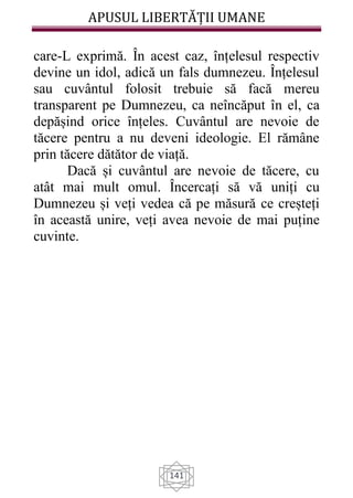 APUSUL LIBERTĂȚII UMANE
141
care-L exprimă. În acest caz, înțelesul respectiv
devine un idol, adică un fals dumnezeu. Înțelesul
sau cuvântul folosit trebuie să facă mereu
transparent pe Dumnezeu, ca neîncăput în el, ca
depășind orice înțeles. Cuvântul are nevoie de
tăcere pentru a nu deveni ideologie. El rămâne
prin tăcere dătător de viață.
Dacă și cuvântul are nevoie de tăcere, cu
atât mai mult omul. Încercați să vă uniți cu
Dumnezeu și veți vedea că pe măsură ce creșteți
în această unire, veți avea nevoie de mai puține
cuvinte.
 