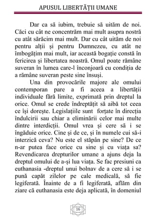 APUSUL LIBERTĂȚII UMANE
16
Dar ca să iubim, trebuie să uităm de noi.
Căci cu cât ne concentrăm mai mult asupra nostră
cu atât sărăcim mai mult. Dar cu cât uităm de noi
pentru alții și pentru Dumnezeu, cu atât ne
îmbogățim mai mult, iar această bogație constă în
fericirea și libertatea noastră. Omul poate rămâne
suveran în lumea care-l înconjoară cu condiția de
a rămâne suveran peste sine însuși.
Una din provocările majore ale omului
contemporan pare a fi aceea a libertății
individuale fără limite, exprimată prin dreptul la
orice. Omul se crede îndreptățit să aibă tot ceea
ce își dorește. Legislațiile sunt forțate în direcția
îndulcirii sau chiar a eliminării celor mai multe
dintre interdicții. Omul vrea și cere să i se
îngăduie orice. Cine și de ce, și în numele cui să-i
interzică ceva? Nu este el stăpân pe sine? De ce
n-ar putea face orice cu sine și cu viața sa?
Revendicarea drepturilor umane a ajuns deja la
dreptul omului de a-și lua viața. Se fac presiuni ca
euthanasia -dreptul unui bolnav de a cere să i se
pună capăt zilelor pe cale medicală, să fie
legiferată. Înainte de a fi legiferată, aflăm din
ziare că euthanasia este deja aplicată, în domeniul
 