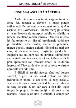 APUSUL LIBERTĂȚII UMANE
142
CINE MAI ASCULTĂ TĂCEREA
Astăzi, în epoca sunetului, a zgomotului de
orice fel, tăcerea a devenit o mare putere
sufletească. Puțini sunt cei care mai au curaj să o
asculte, să-i „vorbească”. Tinerii merg pe stradă
și în mijloacele de transport public cu căștile la
urechi, ascultând mereu muzică. Oamenii în casă
își fac treburile ori discută problemele cotidiene
pe fundalul televizorului, mereu în polemici,
mereu obosiți, mereu agitați. Nimeni nu mai are
curaj să asculte tăcerea, conștiința, gândurile...
Răgușită sau nu, tare sau în surdină, odihnitoare
sau agitată, mintea nu vrea să audă tăcerea. O fi
prea apăsătoare sau trezește emoții ce le dorim
îngropate! Tăcerea devine pe zi ce trece o virtute
apreciată doar de unii.
E dificil să asculți tăcerea când toți doresc
sunetul, e greu să taci când trebuie să rabzi
nedreptățile unora, e anevoios să taci astăzi...
Valoarea tăcerii e mare, putând fi mereu ridicată
la rang de cult. E un dar care a fost din toate
timpurile prețuit. Pentru mulți și tăcerea e un
răspuns. Socotită de unii o calitate a oamenilor
 