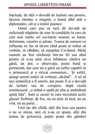APUSUL LIBERTĂȚII UMANE
143
înțelepți, de alții o dovadă de lașitate sau prostie,
tăcerea rămâne o enigmă, o haină albă atât a
diplomației, cât și a inimii pașnice.
Omul care știe să tacă dă dovadă de
suficiență stăpânire de sine în condițiile în care de
cele mai multe ori cuvintele noastre se întorc
deformate, ciuntite și pătate. Teama de oameni cu
influențe ne fac să tăcem când poate ar trebui să
vorbim, să răbdăm, să așteptăm Cuvântul. Mulți
oameni au fost etichetați într-un fel sau altul
pentru că n-au știut să-și înfrâneze cândva un
gând, un dor, o observație, poate bună și
pertinentă, dar care nu a găsit un suflet capabil să
o primească și a stricat comuniuni... Și astfel,
ajungi uneori astăzi să vorbești „tăcând”. A ști să
taci semnifică a fi smerit, dar poate fi și o dovadă
de lasitate sau de corupere, după zicala
românească: „o mână o spală pe alta și amândouă
spală fața”. Sunt și cazuri în care niciodată acele
glasuri fierbinți, de foc, nu au știut să tacă, nu au
vrut, nu au putut…
Unii tac din sfială, alții din lene sau pentru
a nu se stresa, unii că n-au ce spune, alții din
teama de polemică, puțini poate din gânduri
 
