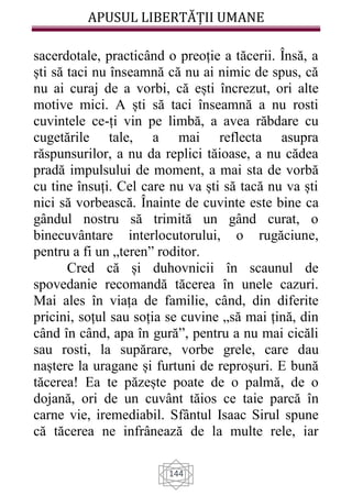 APUSUL LIBERTĂȚII UMANE
144
sacerdotale, practicând o preoție a tăcerii. Însă, a
ști să taci nu înseamnă că nu ai nimic de spus, că
nu ai curaj de a vorbi, că ești încrezut, ori alte
motive mici. A ști să taci înseamnă a nu rosti
cuvintele ce-ți vin pe limbă, a avea răbdare cu
cugetările tale, a mai reflecta asupra
răspunsurilor, a nu da replici tăioase, a nu cădea
pradă impulsului de moment, a mai sta de vorbă
cu tine însuți. Cel care nu va ști să tacă nu va ști
nici să vorbească. Înainte de cuvinte este bine ca
gândul nostru să trimită un gând curat, o
binecuvântare interlocutorului, o rugăciune,
pentru a fi un „teren” roditor.
Cred că și duhovnicii în scaunul de
spovedanie recomandă tăcerea în unele cazuri.
Mai ales în viața de familie, când, din diferite
pricini, soțul sau soția se cuvine „să mai țină, din
când în când, apa în gură”, pentru a nu mai cicăli
sau rosti, la supărare, vorbe grele, care dau
naștere la uragane și furtuni de reproșuri. E bună
tăcerea! Ea te păzește poate de o palmă, de o
dojană, ori de un cuvânt tăios ce taie parcă în
carne vie, iremediabil. Sfântul Isaac Sirul spune
că tăcerea ne infrânează de la multe rele, iar
 