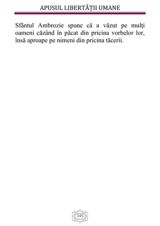 APUSUL LIBERTĂȚII UMANE
145
Sfântul Ambrozie spune că a văzut pe mulți
oameni căzând în păcat din pricina vorbelor lor,
însă aproape pe nimeni din pricina tăcerii.
 