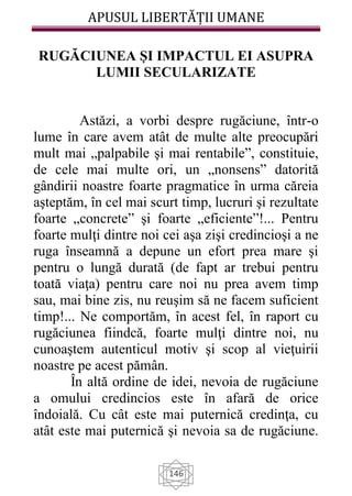 APUSUL LIBERTĂȚII UMANE
146
RUGĂCIUNEA ȘI IMPACTUL EI ASUPRA
LUMII SECULARIZATE
Astăzi, a vorbi despre rugăciune, într-o
lume în care avem atât de multe alte preocupări
mult mai „palpabile şi mai rentabile”, constituie,
de cele mai multe ori, un „nonsens” datorită
gândirii noastre foarte pragmatice în urma căreia
aşteptăm, în cel mai scurt timp, lucruri şi rezultate
foarte „concrete” şi foarte „eficiente”!... Pentru
foarte mulţi dintre noi cei aşa zişi credincioşi a ne
ruga înseamnă a depune un efort prea mare şi
pentru o lungă durată (de fapt ar trebui pentru
toată viaţa) pentru care noi nu prea avem timp
sau, mai bine zis, nu reuşim să ne facem suficient
timp!... Ne comportăm, în acest fel, în raport cu
rugăciunea fiindcă, foarte mulţi dintre noi, nu
cunoaştem autenticul motiv şi scop al vieţuirii
noastre pe acest pămân.
În altă ordine de idei, nevoia de rugăciune
a omului credincios este în afară de orice
îndoială. Cu cât este mai puternică credinţa, cu
atât este mai puternică şi nevoia sa de rugăciune.
 