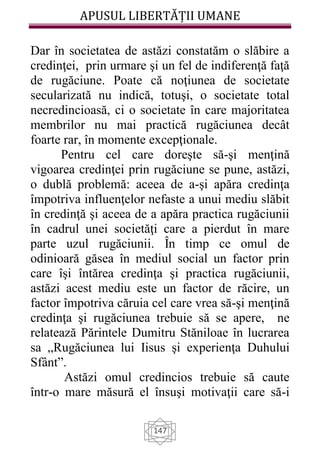 APUSUL LIBERTĂȚII UMANE
147
Dar în societatea de astăzi constatăm o slăbire a
credinţei, prin urmare şi un fel de indiferenţă faţă
de rugăciune. Poate că noţiunea de societate
secularizată nu indică, totuşi, o societate total
necredincioasă, ci o societate în care majoritatea
membrilor nu mai practică rugăciunea decât
foarte rar, în momente excepţionale.
Pentru cel care doreşte să-şi menţină
vigoarea credinţei prin rugăciune se pune, astăzi,
o dublă problemă: aceea de a-şi apăra credinţa
împotriva influenţelor nefaste a unui mediu slăbit
în credinţă şi aceea de a apăra practica rugăciunii
în cadrul unei societăţi care a pierdut în mare
parte uzul rugăciunii. În timp ce omul de
odinioară găsea în mediul social un factor prin
care îşi întărea credinţa şi practica rugăciunii,
astăzi acest mediu este un factor de răcire, un
factor împotriva căruia cel care vrea să-şi menţină
credinţa şi rugăciunea trebuie să se apere, ne
relatează Părintele Dumitru Stăniloae în lucrarea
sa „Rugăciunea lui Iisus şi experienţa Duhului
Sfânt”.
Astăzi omul credincios trebuie să caute
într-o mare măsură el însuşi motivaţii care să-i
 