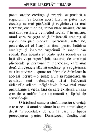 APUSUL LIBERTĂȚII UMANE
148
poată susţine credinţa şi propria sa practică a
rugăciunii. Şi tocmai acest lucru ar putea face
credinţa sa mai profundă şi rugăciunea sa mai
fierbinte, dat fiind că, într-o mare măsură, ele nu
mai sunt susţinute de mediul social. Prin urmare,
omul care reuşeşte să-şi întărească credinţa şi
rugăciunea prin motivaţii personale, reflectate,
poate deveni el însuşi un focar pentru întărirea
credinţei şi înnoirea rugăciunii în mediul său
social. Prin aceasta el poate ajuta societatea să
iasă din viaţa superficială, saturată de continuă
plictiseală şi permanentă monotonie, care sunt
două din cauzele slăbirii credinţei şi a rugăciunii;
cu alte cuvinte – spune tot Părintele Stăniloae în
aceeaşi lucrare – el poate ajuta să regăsească un
conţinut mai substanţial, să-şi întărească
rădăcinile adânci înfigându-le într-o mai mare
profunzime a vieţii, fără de care existenţa umană
este de o uniformitate monotonă şi lipsită de
semnificaţie.
O trăsătură caracteristică a acestei societăţi
este aceea că omul se simte în ea mult mai singur
decât în societatea de ieri în care nu lipsea
preocuparea pentru Dumnezeu. Credinciosul
 