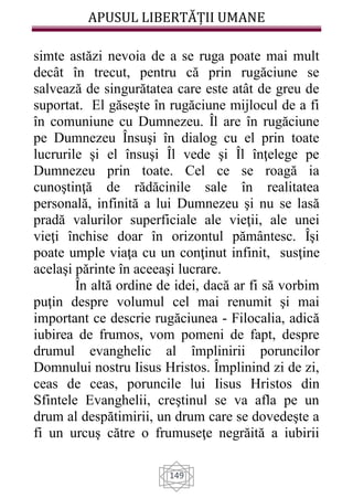 APUSUL LIBERTĂȚII UMANE
149
simte astăzi nevoia de a se ruga poate mai mult
decât în trecut, pentru că prin rugăciune se
salvează de singurătatea care este atât de greu de
suportat. El găseşte în rugăciune mijlocul de a fi
în comuniune cu Dumnezeu. Îl are în rugăciune
pe Dumnezeu Însuşi în dialog cu el prin toate
lucrurile şi el însuşi Îl vede şi Îl înţelege pe
Dumnezeu prin toate. Cel ce se roagă ia
cunoştinţă de rădăcinile sale în realitatea
personală, infinită a lui Dumnezeu şi nu se lasă
pradă valurilor superficiale ale vieţii, ale unei
vieţi închise doar în orizontul pământesc. Îşi
poate umple viaţa cu un conţinut infinit, susţine
acelaşi părinte în aceeaşi lucrare.
În altă ordine de idei, dacă ar fi să vorbim
puţin despre volumul cel mai renumit şi mai
important ce descrie rugăciunea - Filocalia, adică
iubirea de frumos, vom pomeni de fapt, despre
drumul evanghelic al împlinirii poruncilor
Domnului nostru Iisus Hristos. Împlinind zi de zi,
ceas de ceas, poruncile lui Iisus Hristos din
Sfintele Evanghelii, creştinul se va afla pe un
drum al despătimirii, un drum care se dovedeşte a
fi un urcuş către o frumuseţe negrăită a iubirii
 