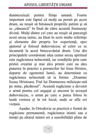 APUSUL LIBERTĂȚII UMANE
150
dumnezeieşti pentru fiinţa umană. Foarte
important este faptul că mulţi au pornit pe acest
drum, au reuşit să biruiască propriile patimi şi să
se „rănească” în final de către această frumuseţe
divină. Mulţi dintre cei care au reuşit să parcurgă
acest urcuş tainic, au lăsat în scris multe referinţe
şi elemente din propria lor experienţă, spre
ajutorul şi folosul duhovnicesc al celor ce se
încumetă la acest binecuvântat drum. Una din
principalele coordonate alea cestui urcuş spiritual
este rugăciunea neîncetată, iar condiţiile prin care
primii creştini şi mai ales primii care au ales
punerea în practici a poruncilor lui Iisus Hristos,
departe de zgomotul lumii, au determinat ca
rugăciunea neîncetată să ia forma: „Doamne
Iisuse Hristoase, Fiul lui Dumnezeu miluieşte-mă
pe mine, păcătosul”. Această rugăciune a devenit
o armă pentru cel angajat şi ancorat în urcuşul
duhovnicesc, o armă pe care o putea folosi în
toată vremea şi în tot locul, unde se afla ori
vieţuia.
Aşadar, în Ortodoxie se practică o formă de
rugăciune permanentă, rugăciunea inimii sau a
minţii pe altarul inimii ori a sensibilităţii pline de
 