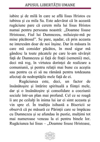 APUSUL LIBERTĂȚII UMANE
151
iubire şi de milă în care se află Iisus Hristos cu
iubirea şi cu mila Sa. Este adevărat că în această
rugăciune pare că cerem mila lui Iisus Hristos
numai pentru persoana noastră: „Doamne Iisuse
Hristoase, Fiul lui Dumnezeu, miluieşte-mă pe
mine păcătosul”. Se pare, aşadar, că prin aceasta
ne interesăm doar de noi înşine. Dar în măsura în
care mă consider păcătos, în mod sigur mă
gândesc la toate păcatele pe care le-am săvârşit
faţă de Dumnezeu şi faţă de fraţii (semenii) mei,
deci mă rog, în virtutea dorinţei de realizare a
comuniunii, şi pentru relaţii mai bune cu aceştia
sau pentru ca ei să nu rămână pentru totdeauna
afectaţi de nedreptăţile mele faţă de ei.
Rugăciunea este, deci, un factor de
însănătoşire şi întărire spirituală a fiinţei mele,
dar şi o însănătoşire şi consolidare a coeziunii
sociale într-un plan mai profund. Cel ce se roagă
îi are pe ceilalţi în inima lui iar ei simt aceasta şi
vin spre el. În tradiţia isihastă a Bisericii se
observă că pe măsură ce Părinţii care se împăcau
cu Dumnezeu şi se afundau în pustie, mulţimi tot
mai numeroase veneau la ei pentru binele lor.
Rugăciunea lui Iisus – „Doamne Iisuse Hristoase,
 