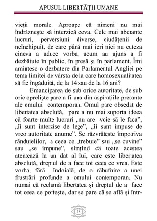 APUSUL LIBERTĂȚII UMANE
17
vieții morale. Aproape că nimeni nu mai
îndrăznește să interzică ceva. Cele mai aberante
lucruri, perversiuni diverse, ciudățenii de
neînchipuit, de care până mai ieri nici nu cuteza
cineva a aduce vorba, acum au ajuns a fi
dezbătute în public, în presă și în parlament. Îmi
amintesc o dezbatere din Parlamentul Angliei pe
tema limitei de vârstă de la care homosexualitatea
să fie îngăduită, de la 14 sau de la 16 ani?
Emanciparea de sub orice autoritate, de sub
orie opreliște pare a fi una din aspirațiile presante
ale omului contemporan. Omul pare obsedat de
libertatea absolută, pare a nu mai suporta ideea
că foarte multe lucruri „nu are voie să le faca”,
„îi sunt interzise de lege”, „îi sunt impuse de
vreo autoritate anume”. Se răzvrăteste împotriva
rânduielilor, a ceea ce „trebuie” sau „se cuvine”
sau „se impune”, simțind că toate acestea
atentează la un dat al lui, care este libertatea
absolută, dreptul de a face tot ceea ce vrea. Este
vorba, fără îndoială, de o răbufnire a unei
frustrări profunde a omului contemporan. Nu
numai că reclamă libertatea și dreptul de a face
tot ceea ce poftește, dar se pare că se află și într-
 