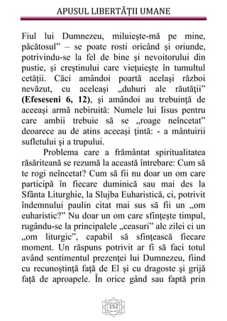 APUSUL LIBERTĂȚII UMANE
152
Fiul lui Dumnezeu, miluieşte-mă pe mine,
păcătosul” – se poate rosti oricând şi oriunde,
potrivindu-se la fel de bine şi nevoitorului din
pustie, şi creştinului care vieţuieşte în tumultul
cetăţii. Căci amândoi poartă acelaşi război
nevăzut, cu aceleaşi „duhuri ale răutăţii”
(Efeseseni 6, 12), şi amândoi au trebuinţă de
aceeaşi armă nebiruită: Numele lui Iisus pentru
care ambii trebuie să se „roage neîncetat”
deoarece au de atins aceeaşi ţintă: - a mântuirii
sufletului şi a trupului.
Problema care a frământat spiritualitatea
răsăriteană se rezumă la această întrebare: Cum să
te rogi neîncetat? Cum să fii nu doar un om care
participă în fiecare duminică sau mai des la
Sfânta Liturghie, la Slujba Euharistică, ci, potrivit
îndemnului paulin citat mai sus să fii un „om
euharistic?” Nu doar un om care sfinţeşte timpul,
rugându-se la principalele „ceasuri” ale zilei ci un
„om liturgic”, capabil să sfinţească fiecare
moment. Un răspuns potrivit ar fi să faci totul
având sentimentul prezenţei lui Dumnezeu, fiind
cu recunoştinţă faţă de El şi cu dragoste şi grijă
faţă de aproapele. În orice gând sau faptă prin
 