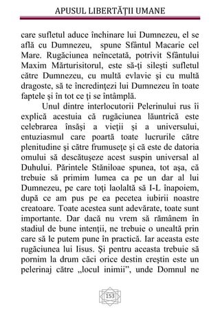 APUSUL LIBERTĂȚII UMANE
153
care sufletul aduce închinare lui Dumnezeu, el se
află cu Dumnezeu, spune Sfântul Macarie cel
Mare. Rugăciunea neîncetată, potrivit Sfântului
Maxim Mărturisitorul, este să-ţi sileşti sufletul
către Dumnezeu, cu multă evlavie şi cu multă
dragoste, să te încredinţezi lui Dumnezeu în toate
faptele şi în tot ce ţi se întâmplă.
Unul dintre interlocutorii Pelerinului rus îi
explică acestuia că rugăciunea lăuntrică este
celebrarea însăşi a vieţii şi a universului,
entuziasmul care poartă toate lucrurile către
plenitudine şi către frumuseţe şi că este de datoria
omului să descătuşeze acest suspin universal al
Duhului. Părintele Stăniloae spunea, tot aşa, că
trebuie să primim lumea ca pe un dar al lui
Dumnezeu, pe care toţi laolaltă să I-L înapoiem,
după ce am pus pe ea pecetea iubirii noastre
creatoare. Toate acestea sunt adevărate, toate sunt
importante. Dar dacă nu vrem să rămânem în
stadiul de bune intenţii, ne trebuie o unealtă prin
care să le putem pune în practică. Iar aceasta este
rugăciunea lui Iisus. Şi pentru aceasta trebuie să
pornim la drum căci orice destin creştin este un
pelerinaj către „locul inimii”, unde Domnul ne
 