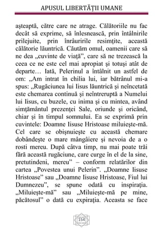 APUSUL LIBERTĂȚII UMANE
154
aşteaptă, către care ne atrage. Călătoriile nu fac
decât să exprime, să înlesnească, prin întâlnirile
prilejuite, prin înrâuririle resimţite, această
călătorie lăuntrică. Căutăm omul, oamenii care să
ne dea „cuvinte de viaţă”, care să ne trezească la
ceea ce ne este cel mai apropiat şi totuşi atât de
departe… Iată, Pelerinul a întâlnit un astfel de
om: „Am intrat în chilia lui, iar bătrânul mi-a
spus: „Rugăciunea lui Iisus lăuntrică şi neîncetată
este chemarea continuă şi neîntreruptă a Numelui
lui Iisus, cu buzele, cu inima şi cu mintea, având
simţământul prezenţei Sale, oriunde şi oricând,
chiar şi în timpul somnului. Ea se exprimă prin
cuvintele: Doamne Iisuse Hristoase miluieşte-mă.
Cel care se obişnuieşte cu această chemare
dobândeşte o mare mângâiere şi nevoia de a o
rosti mereu. După câtva timp, nu mai poate trăi
fără această rugăciune, care curge în el de la sine,
pretutindeni, mereu” – conform relatărilor din
cartea „Povestea unui Pelerin”. „Doamne Iisuse
Hristoase” sau „Doamne Iisuse Hristoase, Fiul lui
Dumnezeu”, se spune odată cu inspiraţia.
„Miluieşte-mă” sau „Miluieşte-mă pe mine,
păcătosul” o dată cu expiraţia. Aceasta se face
 
