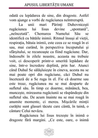 APUSUL LIBERTĂȚII UMANE
155
odată cu lepădarea de sine, din dragoste. Astfel
vom ajunge a vorbi de rugăciunea neîntreruptă.
La unii mari Părinţi Duhovniceşti
rugăciunea lui Iisus devine „spontană”,
„neîncetată”. Chemarea Numelui Său se
identifică cu bătăile inimii. Ritmul însuşi al vieţii,
respiraţia, bătaia inimii, este ceea ce se roagă în ei
sau, mai curând, în perspectiva începutului şi
sfârşitului, se recunoaşte ca fiind rugăciune. Dar,
îndeosebi în zilele noastre, aceasta nu trebuie
voit, ci descoperit printr-o smerită lepădare de
sine, într-o încredere deplină, prin har. Atunci
când Duhul Se sălăşluieşte în cineva, acesta nu se
mai poate opri din rugăciune, căci Duhul nu
încetează de a Se ruga în el. Fie că doarme sau
este treaz, rugăciunea nu se mai desparte de
sufletul său. În timp ce doarme, mănâncă, bea,
munceşte, mireasma rugăciunii se răspândeşte din
sufletul său. De acum înainte nu se mai roagă în
anumite momente, ci mereu. Mişcările minţii
curăţite sunt glasuri tăcute care cântă, în taină, o
cântare Celui nevăzu.
Rugăciunea lui Iisus trezeşte în inimă o
dragoste fără margini. „Ce este, oare, o inimă
 