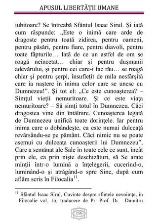 APUSUL LIBERTĂȚII UMANE
156
iubitoare? Se întreabă Sfântul Isaac Sirul. Şi iată
cum răspunde: „Este o inimă care arde de
dragoste pentru toată zidirea, pentru oameni,
pentru păsări, pentru fiare, pentru diavoli, pentru
toate făpturile… Iată de ce un astfel de om se
roagă neîncetat… chiar şi pentru duşmanii
adevărului, şi pentru cei care-i fac rău… se roagă
chiar şi pentru şerpi, însufleţit de mila nesfârşită
care ia naştere în inima celor care se unesc cu
Dumnezeu!”. Şi tot el: „Ce este cunoaşterea? –
Simţul vieţii nemuritoare. Şi ce este viaţa
nemuritoare? – Să simţi totul în Dumnezeu. Căci
dragostea vine din întâlnire. Cunoaşterea legată
de Dumnezeu unifică toate dorinţele. Iar pentru
inima care o dobândeşte, ea este numai dulceaţă
revărsându-se pe pământ. Căci nimic nu se poate
asemui cu dulceaţa cunoaşterii lui Dumnezeu”,
Care a semănat ale Sale în toate cele ce sunt, încât
prin ele, ca prin nişte deschizături, să Se arate
minţii într-o lumină a înţelegerii, cucerind-o,
luminând-o şi atrăgând-o spre Sine, după cum
aflăm scris în Filocalia11
.
11
Sfântul Isaac Sirul, Cuvinte despre sfintele nevoimțe, în
Filocalie vol. 1o, traducere de Pr. Prof. Dr. Dumitru
 