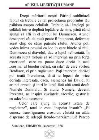APUSUL LIBERTĂȚII UMANE
157
Drept măritorii noştri Părinţi subliniază
faptul că trebuie evitat proiectarea propriului tău
psihism asupra celuilalt. Trebuie să-l înţelegi pe
celălalt într-o deplină lepădare de sine, până când
ajungi să afli în el chipul lui Dumnezeu. Atunci
descoperi cât de mult poate fi întunecat, deformat
acest chip de către puterile răului. Atunci poţi
vedea inima omului ca loc în care binele şi răul,
Dumnezeu şi diavolul, duc o luptă neîncetată. În
această luptă trebuie să se intervină nu prin forţă
exterioară, care nu poate duce decât la acel
„coşmar al binelui nefast, cu sila” de care vorbea
Berdiaev, ci prin rugăciune. Poţi interveni dacă-ţi
pui toată încrederea, dacă te lepezi de orice
dorinţă interesată, dacă, asemenea lui David, îţi
arunci armele şi intri în luptă fără altă armă decât
Numele Domnului. Şi atunci Numele, devenit
Prezenţă, ne inspiră cuvintele, tăcerile, gesturile
cu adevărat necesare.
Celor care ajung în această „stare de
rugăciune”, totul le este „înapoiat însutit”: „Ei
cunosc transfigurarea erosului, căutată cu atâta
disperare de adepţii freudo-marxismului! Percep
Stăniloae, EIBMBOR, București 1986
 