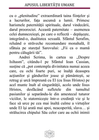 APUSUL LIBERTĂȚII UMANE
158
cu o „plenitudine” extraordinară taina fiinţelor şi
a lucrurilor, faţa ascunsă a lumii. Primesc
harismele paternităţii spirituale, darul vindecării,
darul proorociei. Această paternitate – asemenea
celei dumnezeieşti, pe care o reflectă – depăşeşte,
integrând-o, dualitatea sexuală. Sfântul Serafim,
reluând o străveche recomandare monahală, îl
sfătuia pe stareţul Sarovului: „Fii ca o mamă
pentru călugării tăi”.
Andrei Scrima, în cartea sa „Despre
Isihasm”, citându-l pe Sfântul Ioan Cassian,
susţine că „pot contempla divinitatea numai aceea
care, cu ochi foarte puri, se înalţă deasupra
acţiunilor şi gândurilor joase şi pământeşti, se
retrag şi urcă împreună cu El (cu Iisus Hristos) pe
acel munte înalt al singurătăţii, acolo unde Iisus
Hristos, desfăcând sufletele din tumultul
pasiunilor şi separându-le din amestecul tuturor
viciilor, le statorniceşte într-o credinţă vie şi le
face să urce pe cea mai înaltă culme a virtuţilor
unde El îşi arată mai apoi, neacoperită, slava… şi
strălucirea chipului Său celor care au ochii inimii
 