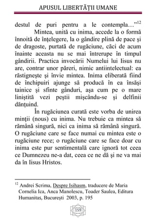 APUSUL LIBERTĂȚII UMANE
159
destul de puri pentru a le contempla…”12
Mintea, unită cu inima, accede la o formă
înnoită de înţelegere, la o gândire plină de pace şi
de dragoste, purtată de rugăciune, căci de acum
înainte aceasta nu se mai întrerupe în timpul
gândirii. Practica invocării Numelui lui Iisus nu
are, contrar unor păreri, nimic antiintelectual: ea
răstigneşte şi învie mintea. Inima eliberată fiind
de închipuiri ajunge să producă în ea însăşi
tainice şi sfinte gânduri, aşa cum pe o mare
liniştită vezi peştii mişcându-se şi delfinii
dănţuind.
În rugăciunea curată este vorba de unirea
minţii (nous) cu inima. Nu trebuie ca mintea să
rămână singură, nici ca inima să rămână singură.
O rugăciune care se face numai cu mintea este o
rugăciune rece; o rugăciune care se face doar cu
inima este pur sentimentală care ignoră tot ceea
ce Dumnezeu ne-a dat, ceea ce ne dă şi ne va mai
da în Iisus Hristos.
12
Andrei Scrima, Despre Isihasm, traducere de Maria
Cornelia Ica, Anca Manolescu, Toader Saulea, Editura
Humanitas, București 2003, p. 195
 