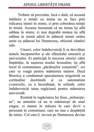 APUSUL LIBERTĂȚII UMANE
160
Trebuie să precizăm, încă o dată, că această
întâlnire a minţii cu inima nu se face prin
ridicarea inimii în minte, ci prin coborârea minţii
în inimă. Aceasta înseamnă că nu inima îşi află
odihna în minte, ci mai degrabă mintea îşi află
odihna în inimă adică în adâncul inimii strâns
unite cu adâncul lui Dumnezeu, obiectul căutării
sale.
Uneori, celor înduhovniciţi li se dezvăluie
tainele începuturilor şi ale sfârşitului omenirii şi
universului. Ei participă la trecerea istoriei către
Împărăţie, la naşterea noului Ierusalim; îşi află
locul în comuniunea „păcătoşilor conştienţi”, cei
care se roagă pentru mântuirea tuturor. Dacă
Biserica a condamnat apocatastaza origenistă ca
certitudine doctrinală şi ca automatism
cvasiciclic, ea a încredinţat, în schimb, celor
înduhovniciţi taina rugăciunii pentru mântuirea
universală.
Rostind în rugăciunea lui Iisus „miluieşte-
ne”, ne amintim că nu te mântuieşti de unul
singur, ci numai în măsura în care devii o
persoană în comuniune, care nu mai e despărţită
de nimic. Cel care-L invocă pe Dumnezeu devine
 