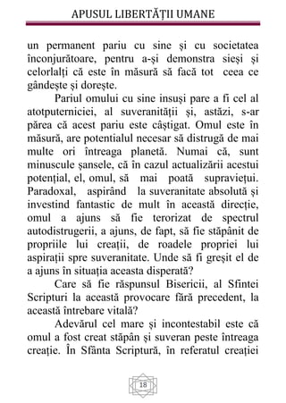 APUSUL LIBERTĂȚII UMANE
18
un permanent pariu cu sine și cu societatea
înconjurătoare, pentru a-și demonstra sieși și
celorlalți că este în măsură să facă tot ceea ce
gândește și dorește.
Pariul omului cu sine insuși pare a fi cel al
atotputerniciei, al suveranității și, astăzi, s-ar
părea că acest pariu este câștigat. Omul este în
măsură, are potentialul necesar să distrugă de mai
multe ori întreaga planetă. Numai că, sunt
minuscule șansele, că în cazul actualizării acestui
potențial, el, omul, să mai poată supraviețui.
Paradoxal, aspirând la suveranitate absolută și
investind fantastic de mult în această direcție,
omul a ajuns să fie terorizat de spectrul
autodistrugerii, a ajuns, de fapt, să fie stăpânit de
propriile lui creații, de roadele propriei lui
aspirații spre suveranitate. Unde să fi greșit el de
a ajuns în situația aceasta disperată?
Care să fie răspunsul Bisericii, al Sfintei
Scripturi la această provocare fără precedent, la
această întrebare vitală?
Adevărul cel mare și incontestabil este că
omul a fost creat stăpân și suveran peste întreaga
creație. În Sfânta Scriptură, în referatul creației
 