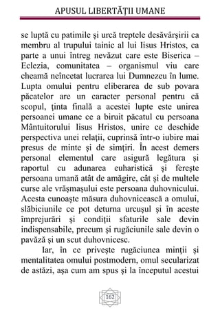 APUSUL LIBERTĂȚII UMANE
162
se luptă cu patimile şi urcă treptele desăvârşirii ca
membru al trupului tainic al lui Iisus Hristos, ca
parte a unui întreg nevăzut care este Biserica –
Eclezia, comunitatea – organismul viu care
cheamă neîncetat lucrarea lui Dumnezeu în lume.
Lupta omului pentru eliberarea de sub povara
păcatelor are un caracter personal pentru că
scopul, ţinta finală a acestei lupte este unirea
persoanei umane ce a biruit păcatul cu persoana
Mântuitorului Iisus Hristos, unire ce deschide
perspectiva unei relaţii, cuprinsă într-o iubire mai
presus de minte şi de simţiri. În acest demers
personal elementul care asigură legătura şi
raportul cu adunarea euharistică şi fereşte
persoana umană atât de amăgire, cât şi de multele
curse ale vrăşmaşului este persoana duhovnicului.
Acesta cunoaşte măsura duhovnicească a omului,
slăbiciunile ce pot deturna urcuşul şi în aceste
împrejurări şi condiţii sfaturile sale devin
indispensabile, precum şi rugăciunile sale devin o
pavăză şi un scut duhovnicesc.
Iar, în ce priveşte rugăciunea minţii şi
mentalitatea omului postmodern, omul secularizat
de astăzi, aşa cum am spus şi la începutul acestui
 