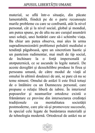 APUSUL LIBERTĂȚII UMANE
163
material, se află într-o situaţie, din păcate
lamentabilă, fiindcă pe de o parte recunoaşte
marile probleme cu care se confruntă, atât la nivel
personal, cât şi la nivel social, global şi mondial,
am putea spune, pe de alta nu are curajul asumării
unei soluţii, unei hotărâri care să-i schimbe viaţa.
Ba chiar am putea observa, mai ales în urma
supradimensionării problemei poluării mediului o
tendinţă păguboasă, spre un sincretism haotic şi
un panteism rudimentar, mai mult de tip social,
de închinare la o forţă impersonală şi
atotputernică, ce se ascunde în legile naturii. De
aceste dereglări şi dezechilibre produse în firea şi
persoana umană, de către modul de viaţă al
omului în ultimii douăzeci de ani, se pare că nu se
teme nimeni. Omului de astăzi îi este frică totuşi
de o întâlnire cu un Dumnezeu personal, care
propune o relaţie liberă de iubire. În interiorul
popoarelor şi neamurilor ortodoxe există o
frământare ce provine din intersectarea credinţei
tradiţionale cu mentalitatea societăţii
postmoderne, care ştie să-şi promoveze succesele,
în special cele legate de bunăstarea materială şi
de tehnologia modernă. Ortodoxul de astăzi nu ar
 