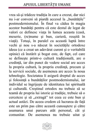 APUSUL LIBERTĂȚII UMANE
164
vrea să-şi trădeze tradiţia în care a crezut, dar nici
nu i-ar conveni să piardă accesul la „bunătăţile”
postmodernismului. În final va cădea în magia
acestor bunătăţi pentru că este destul de legat de
valori ce definesc viaţa în lumea aceasta (casă,
meserie, (re)nume şi bun, carieră, reuşită în
viaţă). Totuşi, în paralel cu această luptă între
vechi şi nou s-a născut în societăţile ortodoxe
ideea (ce a creat un adevărat curent şi o veritabilă
opinie) că înstărit şi bogat este, de fapt, cel care
se defineşte printr-o cultură tradiţională, are o
credinţă, iar din punct de vedere social are acces
la propria cultură, la propria credinţă, precum şi
la servicii sociale, de asemenea are acces la noua
tehnologie. Societatea îi asigură dreptul de acces
şi folosinţă a bunătăţilor postmodernismului, iar
individul se îngrijeşte de identitatea lui spirituală
şi culturală. Creştinul ortodox nu trebuie să se
teamă de propria lui istorie şi tradiţie, trebuie să o
cerceteze şi să „extragă” tot ceea ce este bun şi
actual astăzi. De aceea credem că lucrarea de faţă
este un prim pas către această cunoaştere şi către
asumarea unui parcurs atât personal, cât şi
comunitar. De asemenea nu trebuie uitat şi
 