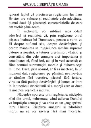 APUSUL LIBERTĂȚII UMANE
165
ignorat faptul că practicarea rugăciunii lui Iisus
Hristos are valoare şi rezultatele cele adevărate,
numai dacă îşi păstrează caracteristicile de care
am vorbit până acum.
În încheiere, voi sublinia încă odată
adevărul şi realitatea că, prin rugăciune omul
păşeşte înaintea lui Dumnezeu, pentru a vorbi cu
El despre sufletul său, despre desăvârşirea şi
despre mântuirea sa, rugăciunea rămâne suprema
datorie a noastră, a tuturor creştinilor, văzând şi
constatând din cele enunţate aici importanţa şi
actualitatea ei, fiind ieri, azi şi în veci aceeaşi; ea
fiind semnul supremaţiei morale şi duhovniceşti
în lume. Dacă, prin absurd, ar fi să înceteze, la un
moment dat, rugăciunea pe pământ, nevinovăţia
ar rămâne fără ocrotire, păcatul fără iertare,
virtutea fără putinţa desăvârşirii şi lumea ar intra
în întunericul stricăciunii şi a morţii care ar duce
la noaptea veşnică a iadului.
Nădejdea sporeşte prin rugăciune: nădejdea
zilei din urmă, neînserate, când adierea Duhului
va împrăştia cenuşa şi va arăta ca un „rug aprins”
întru Hristos. Risipirea amăgirii şi zdrobirea
morţii nu se vor săvârşi fără mari încercări.
 