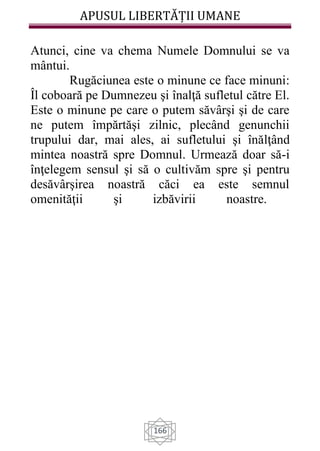APUSUL LIBERTĂȚII UMANE
166
Atunci, cine va chema Numele Domnului se va
mântui.
Rugăciunea este o minune ce face minuni:
Îl coboară pe Dumnezeu şi înalţă sufletul către El.
Este o minune pe care o putem săvârşi şi de care
ne putem împărtăşi zilnic, plecând genunchii
trupului dar, mai ales, ai sufletului şi înălţând
mintea noastră spre Domnul. Urmează doar să-i
înţelegem sensul şi să o cultivăm spre şi pentru
desăvârşirea noastră căci ea este semnul
omenităţii şi izbăvirii noastre.
 